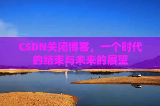 CSDN关闭博客，一个时代的结束与未来的展望